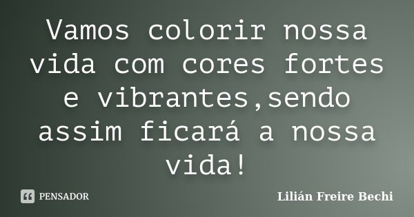 Vamos colorir nossa vida com cores fortes e vibrantes,sendo assim ficará a nossa vida!... Frase de Lilian Freire Bechi.