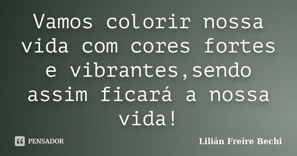 Vamos colorir nossa vida com cores fortes e vibrantes,sendo assim ficará a nossa vida!... Frase de Lilian Freire Bechi.