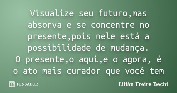 Visualize seu futuro,mas absorva e se concentre no presente,pois nele está a possibilidade de mudança. O presente,o aqui,e o agora, é o ato mais curador que voc... Frase de Lilian Freire Bechi.
