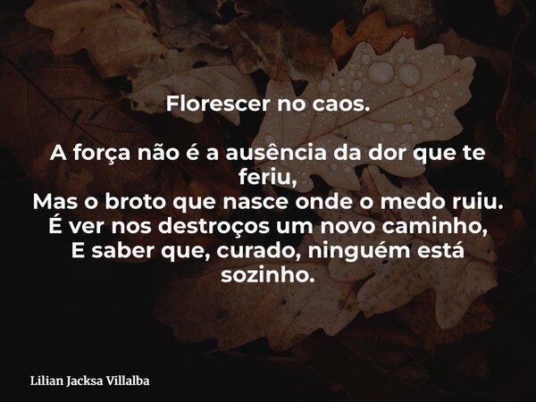Florescer no caos. A força não é a ausência da dor que te feriu, Mas o broto que nasce onde o medo ruiu. É ver nos destroços um novo caminho, E saber que, curad... Frase de Lilian Jacksa Villalba.