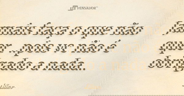 Jamais faça o que não quer ..pois vc não é obrigado a nada..... Frase de Lílian.