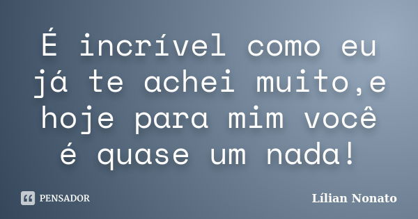 É incrível como eu já te achei muito,e hoje para mim você é quase um nada!... Frase de Lílian Nonato.