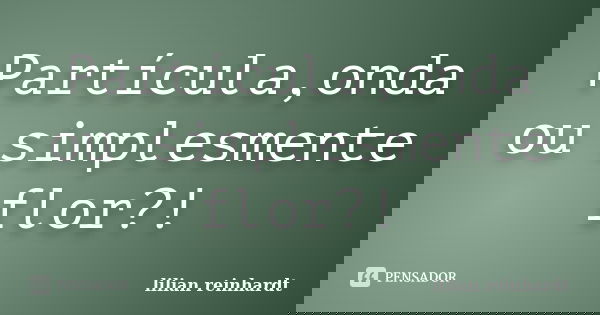 Partícula,onda ou simplesmente flor?!... Frase de Lilian Reinhardt.