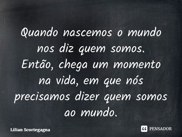 ⁠Quando nascemos o mundo nos diz quem somos. Então,chega um momento na vida, em que nós precisamos dizer quem somos ao mundo.... Frase de Lilian Scortegagna.