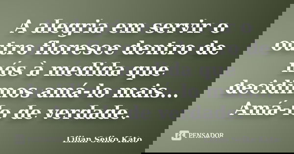 A alegria em servir o outro floresce dentro de nós à medida que decidimos amá-lo mais... Amá-lo de verdade.... Frase de Lilian Seiko Kato.