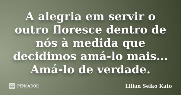 A alegria em servir o outro floresce dentro de nós à medida que decidimos amá-lo mais... Amá-lo de verdade.... Frase de Lilian Seiko Kato.