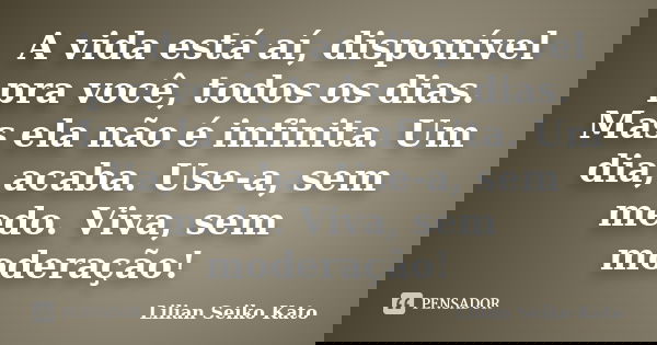 A vida está aí, disponível pra você, todos os dias. Mas ela não é infinita. Um dia, acaba. Use-a, sem medo. Viva, sem moderação!... Frase de Lilian Seiko Kato.