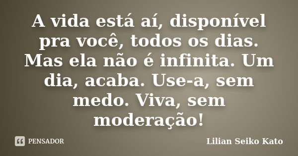 A vida está aí, disponível pra você, todos os dias. Mas ela não é infinita. Um dia, acaba. Use-a, sem medo. Viva, sem moderação!... Frase de Lilian Seiko Kato.