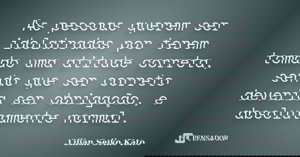 As pessoas querem ser idolatradas por terem tomado uma atitude correta, sendo que ser correto deveria ser obrigação, e absolutamente normal.... Frase de Lilian Seiko Kato.