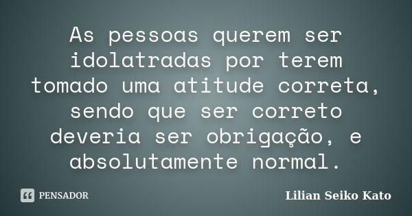 As pessoas querem ser idolatradas por terem tomado uma atitude correta, sendo que ser correto deveria ser obrigação, e absolutamente normal.... Frase de Lilian Seiko Kato.