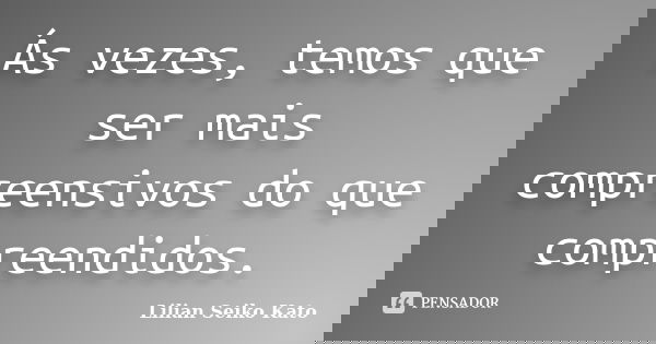 Ás vezes, temos que ser mais compreensivos do que compreendidos.... Frase de Lilian Seiko Kato.
