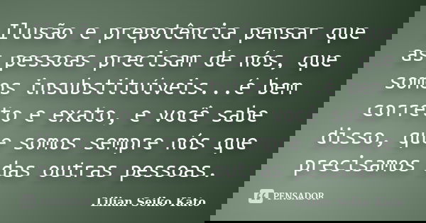 Ilusão e prepotência pensar que as pessoas precisam de nós, que somos insubstituíveis...é bem correto e exato, e você sabe disso, que somos sempre nós que preci... Frase de Lilian Seiko Kato.