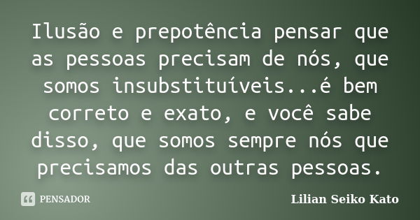 Ilusão e prepotência pensar que as pessoas precisam de nós, que somos insubstituíveis...é bem correto e exato, e você sabe disso, que somos sempre nós que preci... Frase de Lilian Seiko Kato.