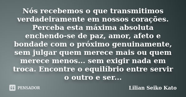 Nós recebemos o que transmitimos verdadeiramente em nossos corações. Perceba esta máxima absoluta enchendo-se de paz, amor, afeto e bondade com o próximo genuin... Frase de Lilian Seiko Kato.