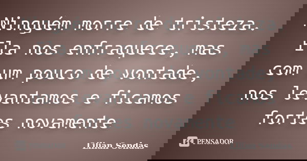 Ninguém morre de tristeza. Ela nos enfraquece, mas com um pouco de vontade, nos levantamos e ficamos fortes novamente... Frase de Lilian Sendas.