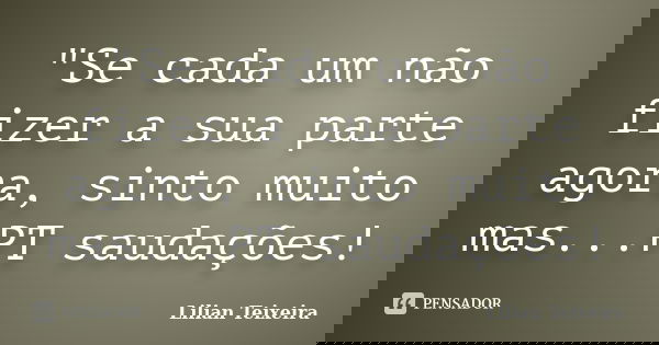 "Se cada um não fizer a sua parte agora, sinto muito mas...PT saudações!... Frase de Lilian Teixeira.