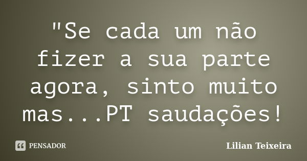 "Se cada um não fizer a sua parte agora, sinto muito mas...PT saudações!... Frase de Lilian Teixeira.