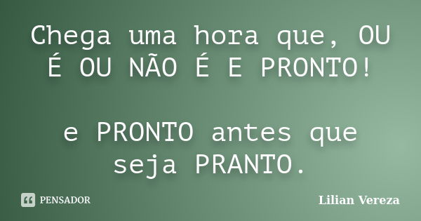 Chega uma hora que, OU É OU NÃO É E PRONTO! e PRONTO antes que seja PRANTO.... Frase de Lilian Vereza.