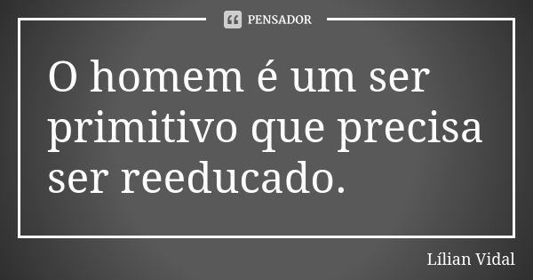 O homem é um ser primitivo que precisa ser reeducado.... Frase de Lílian Vidal.