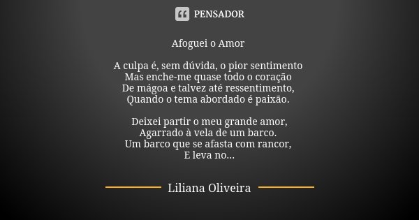 Afoguei o Amor A culpa é, sem dúvida, o pior sentimento Mas enche-me quase todo o coração De mágoa e talvez até ressentimento, Quando o tema abordado é paixão. ... Frase de Liliana Oliveira.