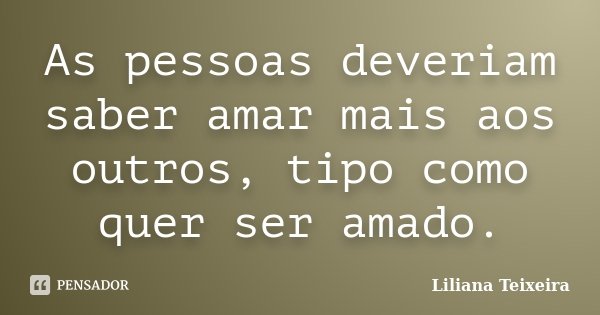 As pessoas deveriam saber amar mais aos outros, tipo como quer ser amado.... Frase de Liliana Teixeira.