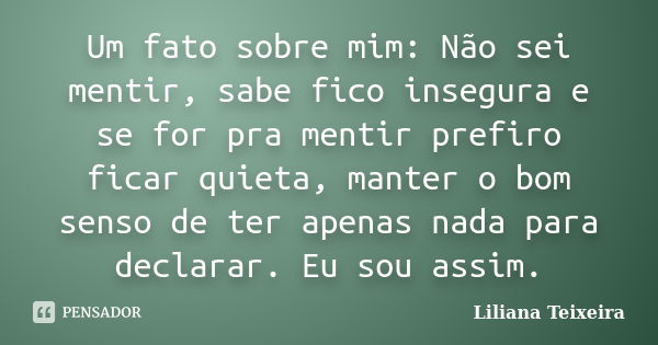 Um fato sobre mim: Não sei mentir, sabe fico insegura e se for pra mentir prefiro ficar quieta, manter o bom senso de ter apenas nada para declarar. Eu sou assi... Frase de Liliana Teixeira.