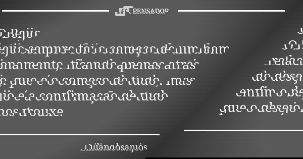 O Beijo O beijo sempre foi o começo de um bom relacionamento, ficando apenas atrás do desejo, que é o começo de tudo , mas enfim o beijo é a confirmação de tudo... Frase de Liliandosanjos.