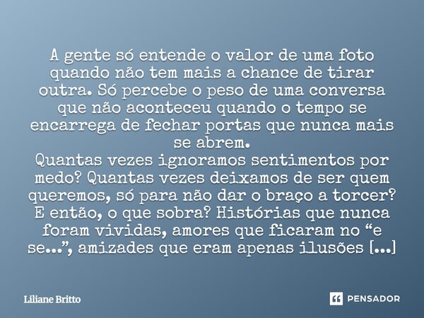 ⁠A gente só entende o valor de uma foto quando não tem mais a chance de tirar outra. Só percebe o peso de uma conversa que não aconteceu quando o tempo se encar... Frase de Liliane Britto.