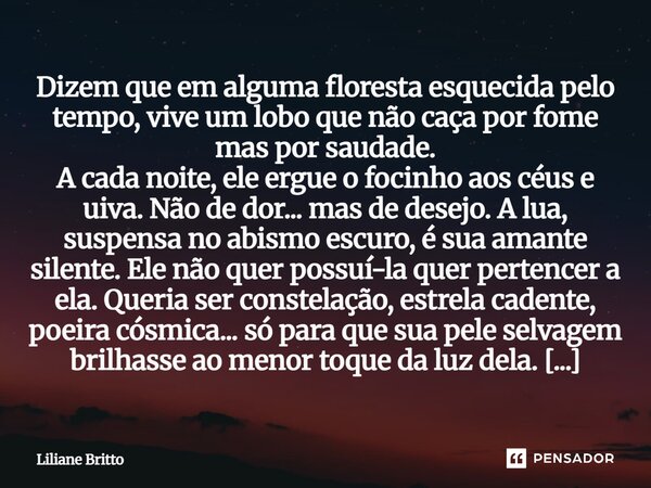 ⁠Dizem que em alguma floresta esquecida pelo tempo, vive um lobo que não caça por fome mas por saudade. A cada noite, ele ergue o focinho aos céus e uiva. Não d... Frase de Liliane Britto.