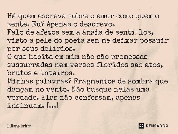 ⁠Há quem escreva sobre o amor como quem o sente. Eu? Apenas o descrevo. Falo de afetos sem a ânsia de senti-los, visto a pele do poeta sem me deixar possuir por... Frase de Liliane Britto.