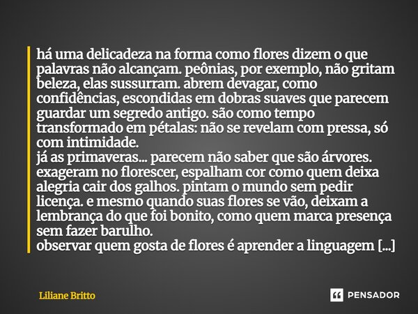 há uma delicadeza na forma como flores dizem o que palavras não alcançam. peônias, por exemplo, não gritam beleza, elas sussurram. abrem devagar, como confidên... Frase de Liliane Britto.