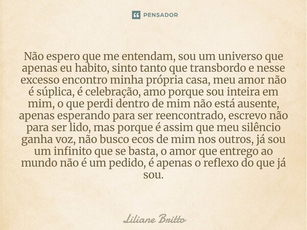 ⁠Não espero que me entendam, sou um universo que apenas eu habito, sinto tanto que transbordo e nesse excesso encontro minha própria casa, meu amor não é súplic... Frase de Liliane Britto.