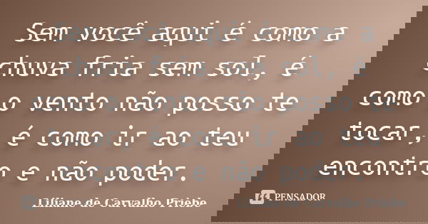 Sem você aqui é como a chuva fria sem sol, é como o vento não posso te tocar, é como ir ao teu encontro e não poder.... Frase de Liliane de Carvalho Priebe.