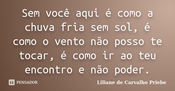 Sem você aqui é como a chuva fria sem sol, é como o vento não posso te tocar, é como ir ao teu encontro e não poder.... Frase de Liliane de Carvalho Priebe.