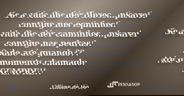 Se a vida lhe dér flores...pisarei contigo nos espinhos! Se a vida lhe dér caminhos...pisarei contigo nas pedras! Sabe até quando?? Até o momento chamado: SEMPR... Frase de Liliane de léo.