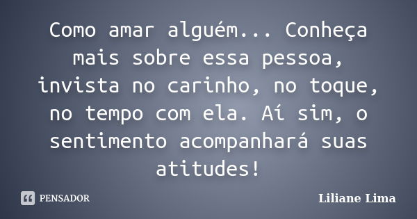 Como amar alguém... Conheça mais sobre essa pessoa, invista no carinho, no toque, no tempo com ela. Aí sim, o sentimento acompanhará suas atitudes!... Frase de Liliane Lima.