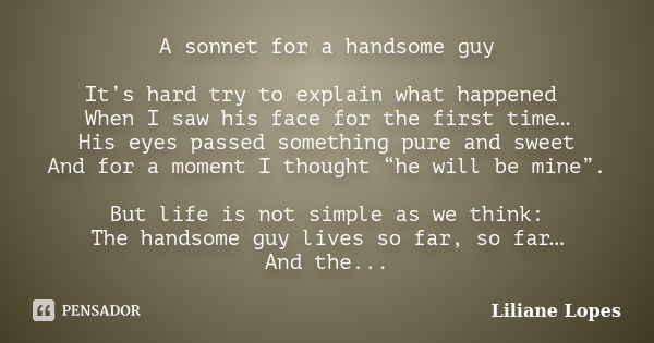 A sonnet for a handsome guy It’s hard try to explain what happened When I saw his face for the first time… His eyes passed something pure and sweet And for a mo... Frase de Liliane Lopes.