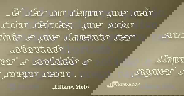 Já faz um tempo que não tiro férias, que vivo sozinha e que lamento ter abortado . Comprei a solidão e paguei o preço caro...... Frase de Liliane Melo.