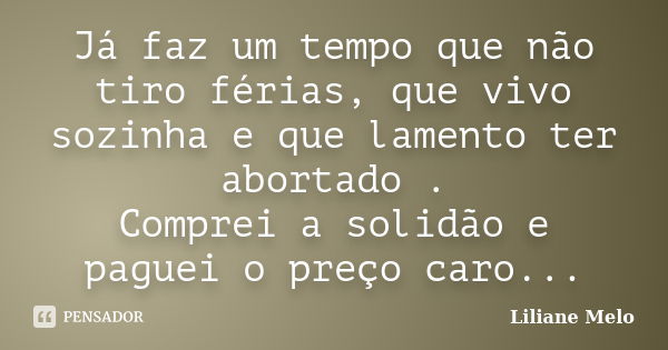 Já faz um tempo que não tiro férias, que vivo sozinha e que lamento ter abortado . Comprei a solidão e paguei o preço caro...... Frase de Liliane Melo.