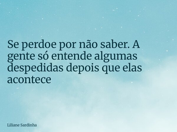 Se perdoe por não saber. A gente só entende algumas despedidas depois que elas acontece... Frase de Liliane Sardinha.