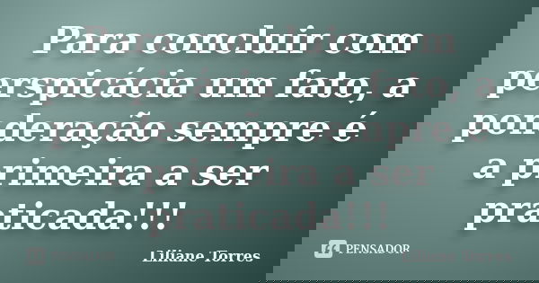 Para concluir com perspicácia um fato, a ponderação sempre é a primeira a ser praticada!!!... Frase de Liliane Torres.