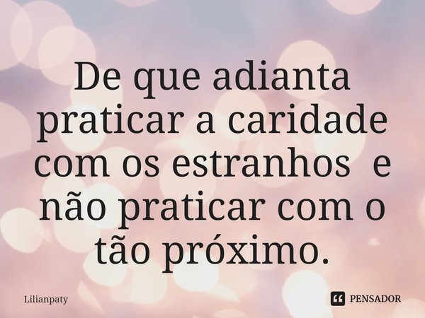 ⁠De que adianta praticar a caridade com os estranhos e não praticar com o tão próximo.... Frase de Lilianpaty.