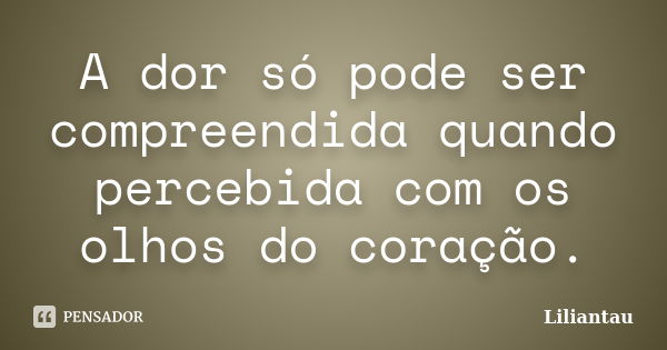 A dor só pode ser compreendida quando percebida com os olhos do coração.... Frase de Liliantau.