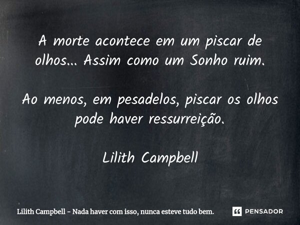 ⁠A morte acontece em um piscar de olhos... Assim como um Sonho ruim.
Ao menos, em pesadelos, piscar os olhos pode haver ressurreição. Lilith Campbell... Frase de Lilith Campbell - Nada haver com isso, nunca esteve tudo bem..