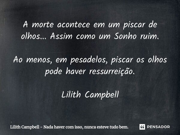 ⁠A morte acontece em um piscar de olhos... Assim como um Sonho ruim.
Ao menos, em pesadelos, piscar os olhos pode haver ressurreição. Lilith Campbell... Frase de Lilith Campbell - Nada haver com isso, nunca esteve tudo bem..