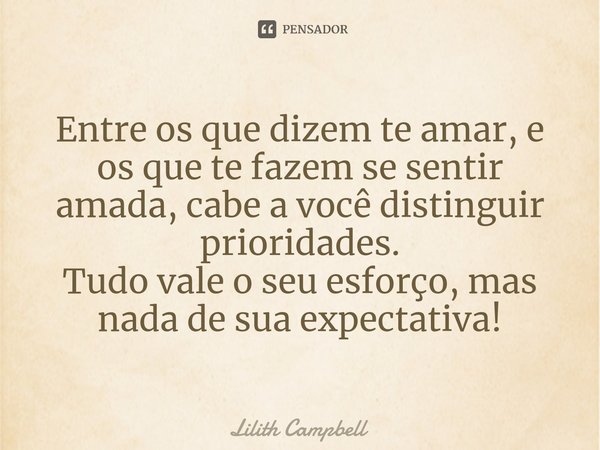 Entre os que dizem te amar, e os que te fazem se sentir amada, cabe a você distinguir prioridades.
Tudo vale o seu esforço, mas nada de sua expectativa!... Frase de Lilith Campbell.