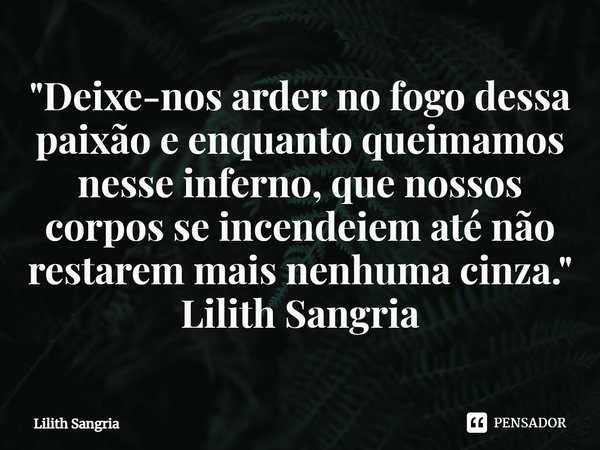 ⁠"Deixe-nos arder no fogo dessa paixão e enquanto queimamos nesse inferno, que nossos corpos se incendeiem até não restarem mais nenhuma cinza."... Frase de Lilith Sangria.