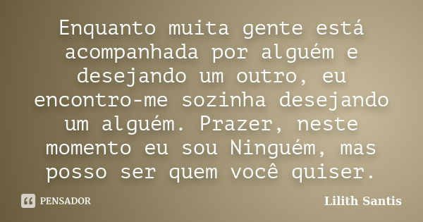 Enquanto muita gente está acompanhada por alguém e desejando um outro, eu encontro-me sozinha desejando um alguém. Prazer, neste momento eu sou Ninguém, mas pos... Frase de Lilith Santis.