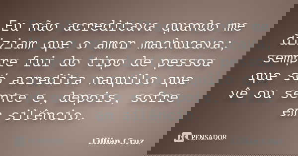 Eu não acreditava quando me diziam que o amor machucava; sempre fui do tipo de pessoa que só acredita naquilo que vê ou sente e, depois, sofre em silêncio.... Frase de Lillian Cruz.