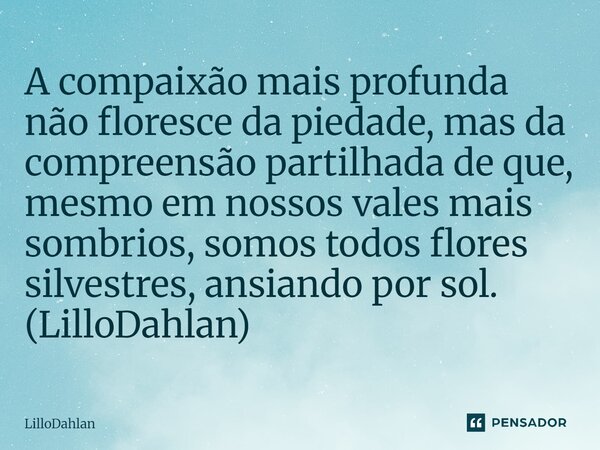 ⁠A compaixão mais profunda não floresce da piedade, mas da compreensão partilhada de que, mesmo em nossos vales mais sombrios, somos todos flores silvestres, an... Frase de LilloDahlan.